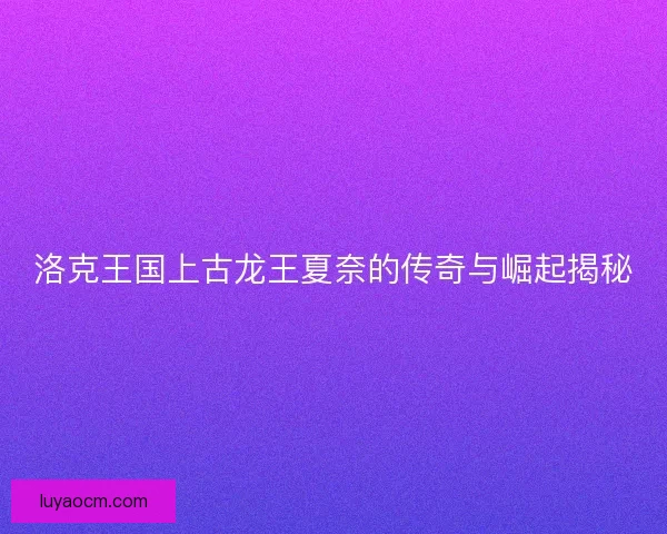 洛克王国上古龙王夏奈的传奇与崛起揭秘