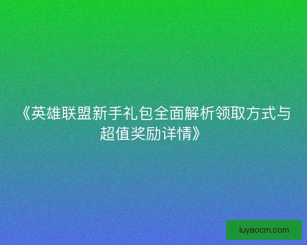 《英雄联盟新手礼包全面解析领取方式与超值奖励详情》