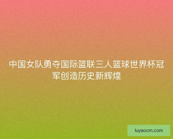 中国女队勇夺国际篮联三人篮球世界杯冠军创造历史新辉煌