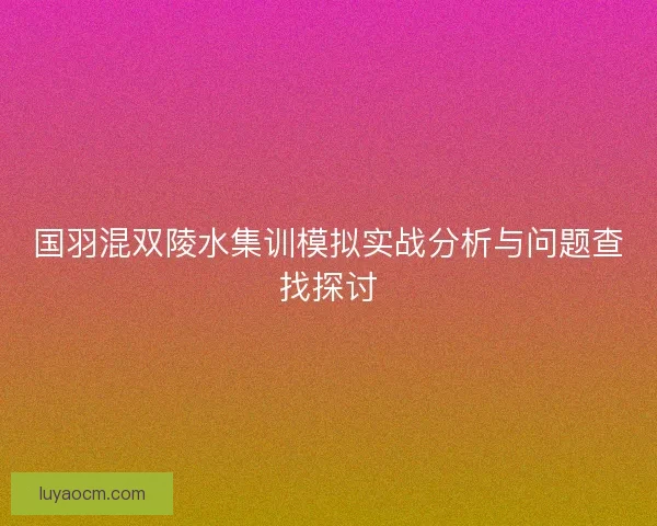 国羽混双陵水集训模拟实战分析与问题查找探讨 国羽混双陵水集训模拟实战分析与问题查找探讨