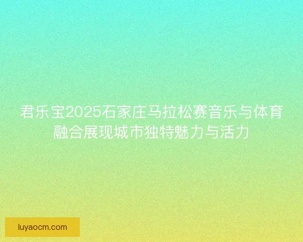 君乐宝2025石家庄马拉松赛音乐与体育融合展现城市独特魅力与活力 君乐宝2025石家庄马拉松赛音乐与体育融合展现城市独特魅力与活力