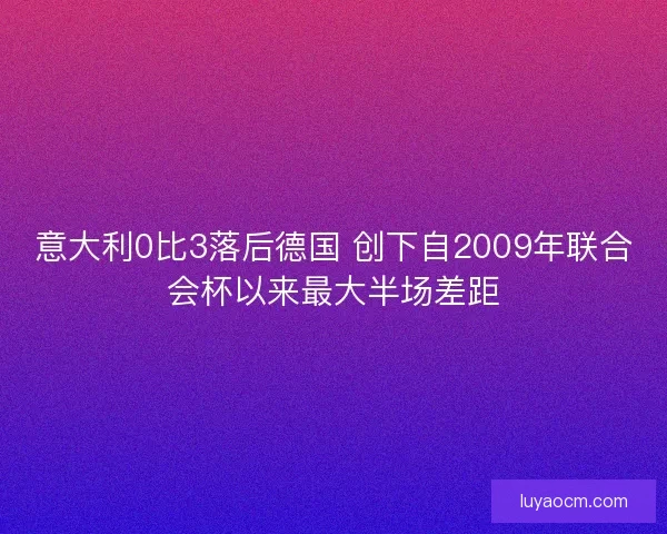意大利0比3落后德国 创下自2009年联合会杯以来最大半场差距 意大利0比3落后德国 创下自2009年联合会杯以来最大半场差距