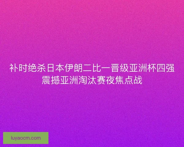 补时绝杀日本伊朗二比一晋级亚洲杯四强震撼亚洲淘汰赛夜焦点战