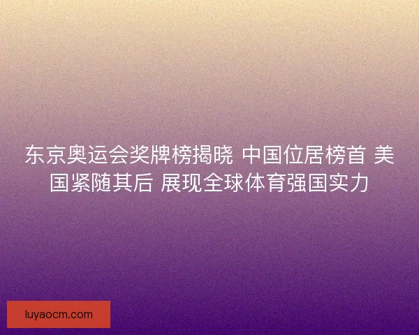 东京奥运会奖牌榜揭晓 中国位居榜首 美国紧随其后 展现全球体育强国实力