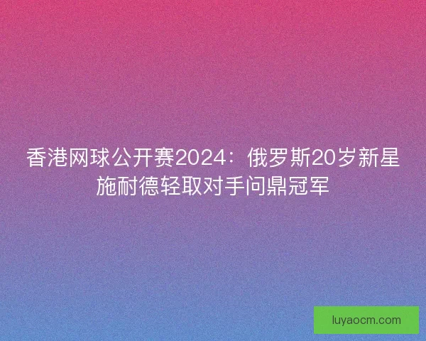 香港网球公开赛2024：俄罗斯20岁新星施耐德轻取对手问鼎冠军