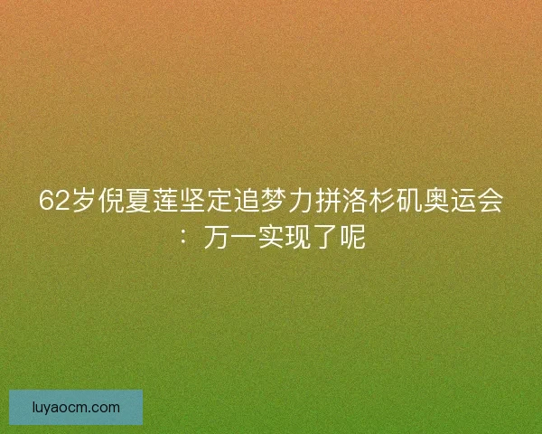 62岁倪夏莲坚定追梦力拼洛杉矶奥运会：万一实现了呢
