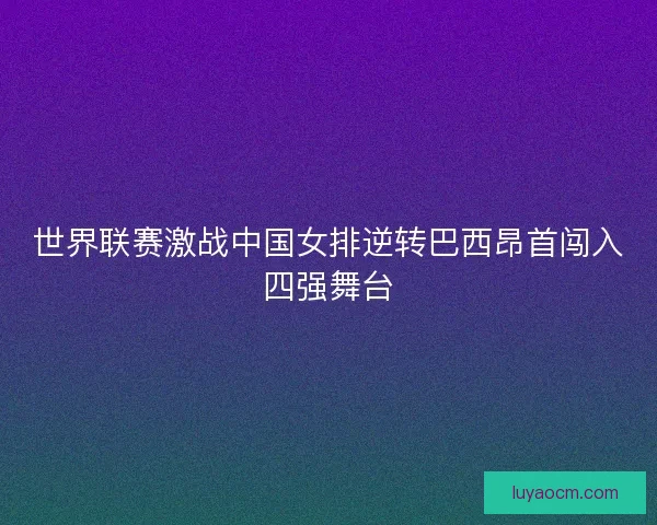 世界联赛激战中国女排逆转巴西昂首闯入四强舞台