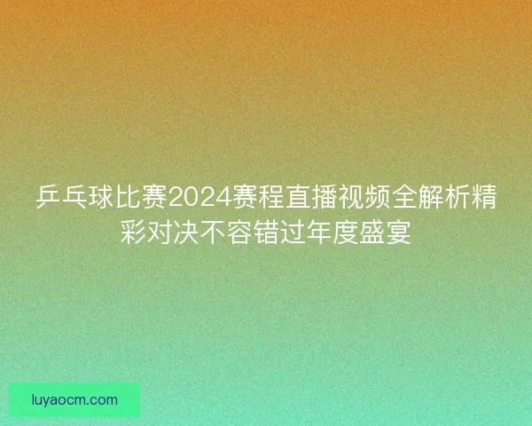 乒乓球比赛2024赛程直播视频全解析精彩对决不容错过年度盛宴