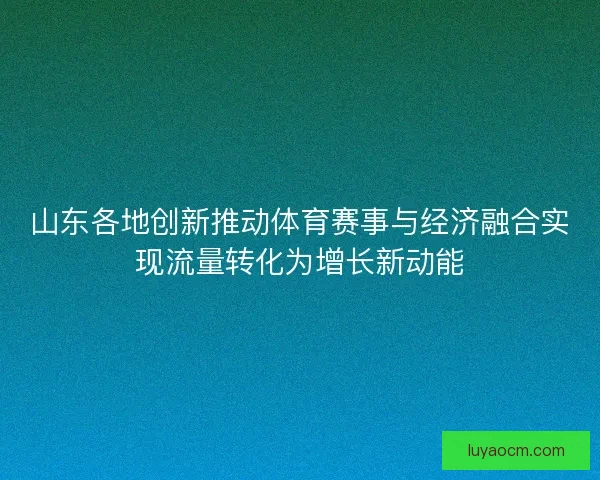 山东各地创新推动体育赛事与经济融合实现流量转化为增长新动能