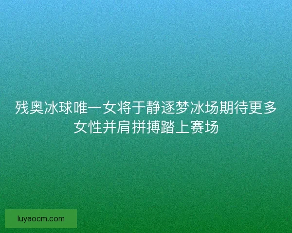 残奥冰球唯一女将于静逐梦冰场期待更多女性并肩拼搏踏上赛场