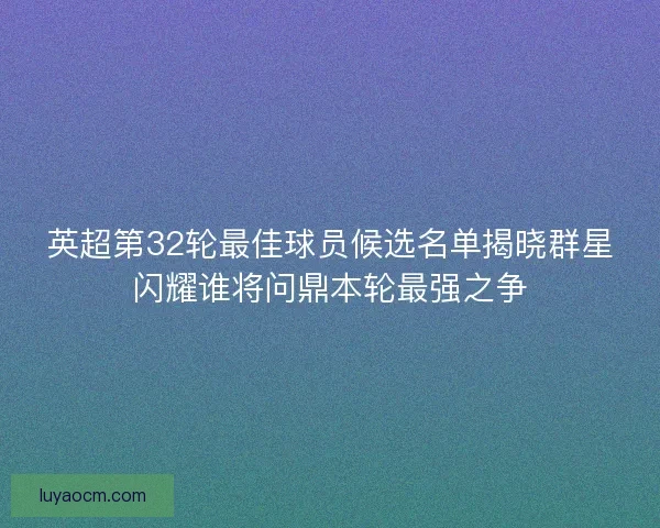 英超第32轮最佳球员候选名单揭晓群星闪耀谁将问鼎本轮最强之争