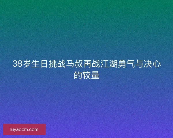 38岁生日挑战马叔再战江湖勇气与决心的较量