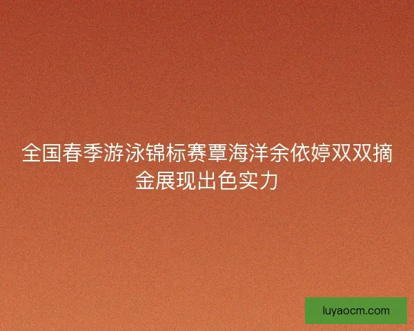 全国春季游泳锦标赛覃海洋余依婷双双摘金展现出色实力