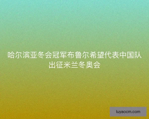 哈尔滨亚冬会冠军布鲁尔希望代表中国队出征米兰冬奥会