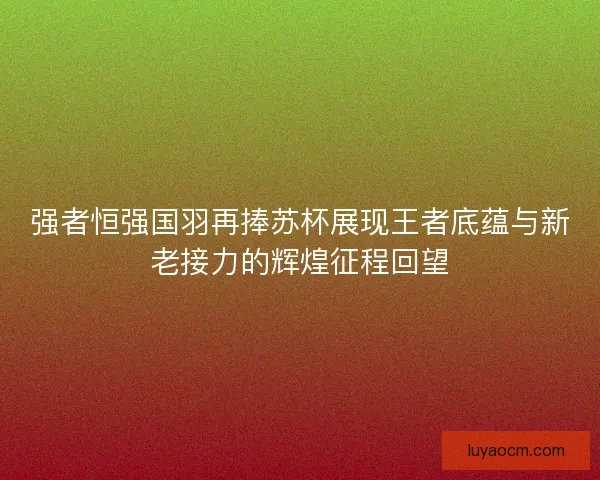 强者恒强国羽再捧苏杯展现王者底蕴与新老接力的辉煌征程回望
