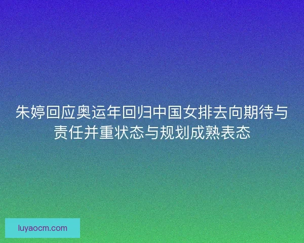 朱婷回应奥运年回归中国女排去向期待与责任并重状态与规划成熟表态