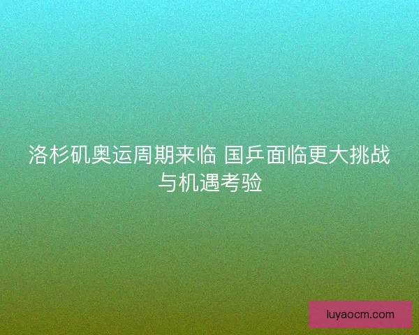洛杉矶奥运周期来临 国乒面临更大挑战与机遇考验