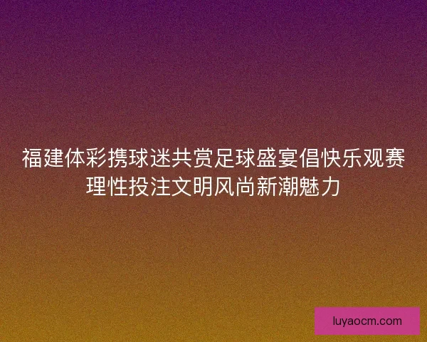 福建体彩携球迷共赏足球盛宴倡快乐观赛理性投注文明风尚新潮魅力