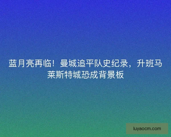 蓝月亮再临！曼城追平队史纪录，升班马莱斯特城恐成背景板