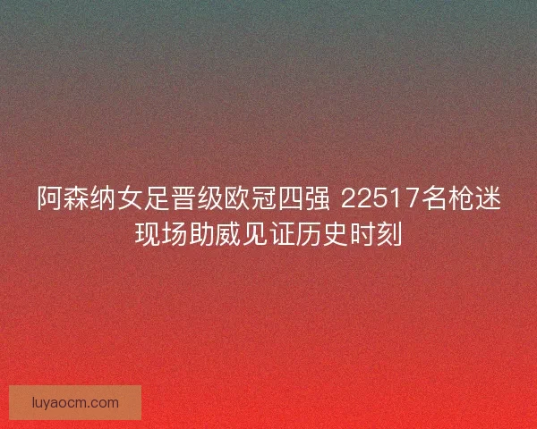 阿森纳女足晋级欧冠四强 22517名枪迷现场助威见证历史时刻