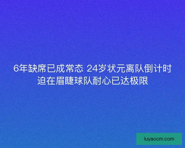 6年缺席已成常态 24岁状元离队倒计时迫在眉睫球队耐心已达极限