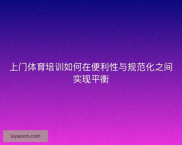 上门体育培训如何在便利性与规范化之间实现平衡