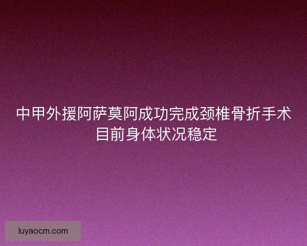 中甲外援阿萨莫阿成功完成颈椎骨折手术 目前身体状况稳定