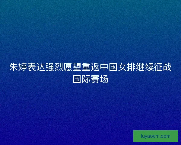 朱婷表达强烈愿望重返中国女排继续征战国际赛场