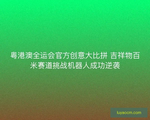 粤港澳全运会官方创意大比拼 吉祥物百米赛道挑战机器人成功逆袭