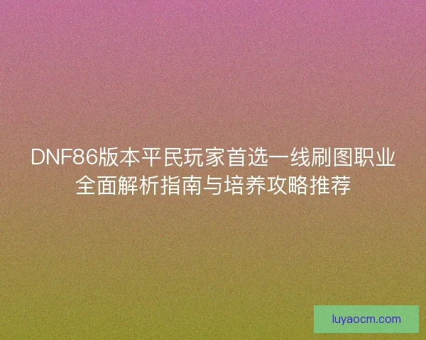 DNF86版本平民玩家首选一线刷图职业全面解析指南与培养攻略推荐