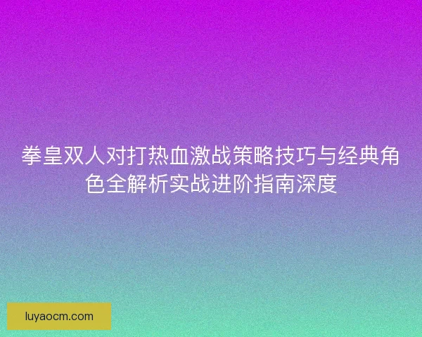 拳皇双人对打热血激战策略技巧与经典角色全解析实战进阶指南深度 拳皇双人对打热血激战策略技巧与经典角色全解析实战进阶指南深度