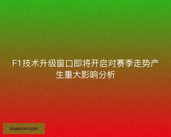 F1技术升级窗口即将开启对赛季走势产生重大影响分析