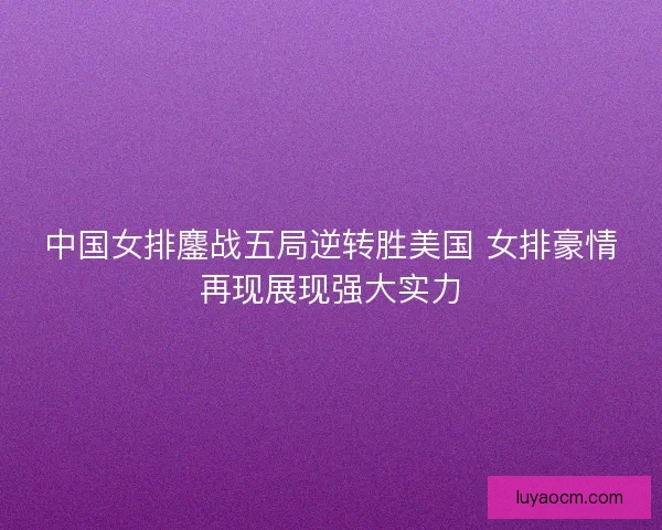中国女排鏖战五局逆转胜美国 女排豪情再现展现强大实力 中国女排鏖战五局逆转胜美国 女排豪情再现展现强大实力