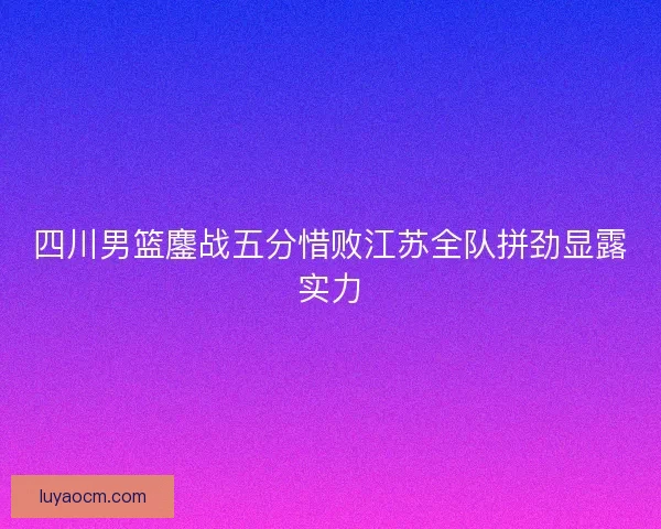 四川男篮鏖战五分惜败江苏全队拼劲显露实力 四川男篮鏖战五分惜败江苏全队拼劲显露实力