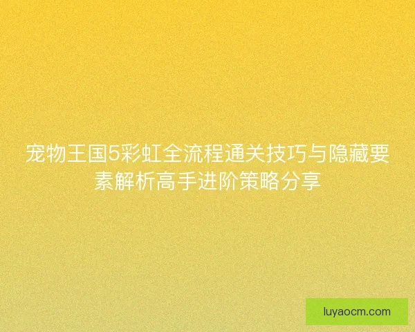 宠物王国5彩虹全流程通关技巧与隐藏要素解析高手进阶策略分享 宠物王国5彩虹全流程通关技巧与隐藏要素解析高手进阶策略分享
