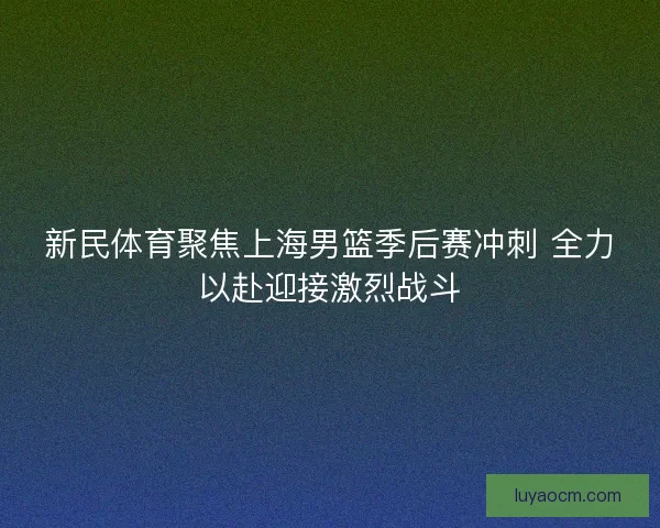 新民体育聚焦上海男篮季后赛冲刺 全力以赴迎接激烈战斗 新民体育聚焦上海男篮季后赛冲刺 全力以赴迎接激烈战斗