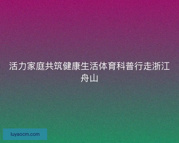 活力家庭共筑健康生活体育科普行走浙江舟山