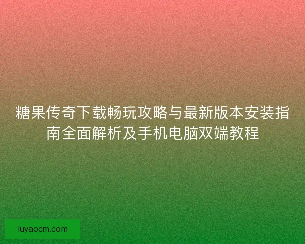 糖果传奇下载畅玩攻略与最新版本安装指南全面解析及手机电脑双端教程