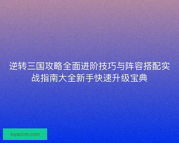逆转三国攻略全面进阶技巧与阵容搭配实战指南大全新手快速升级宝典 逆转三国攻略全面进阶技巧与阵容搭配实战指南大全新手快速升级宝典