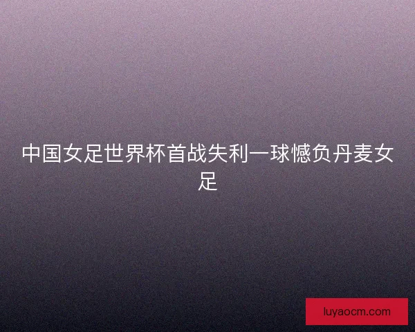 中国女足世界杯首战失利一球憾负丹麦女足 中国女足世界杯首战失利一球憾负丹麦女足