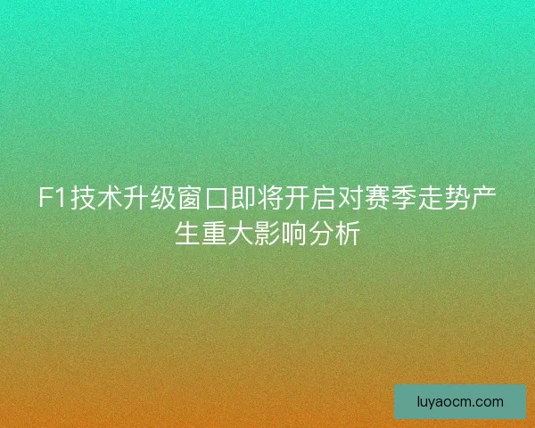 F1技术升级窗口即将开启对赛季走势产生重大影响分析