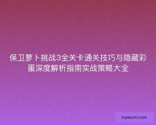 保卫萝卜挑战3全关卡通关技巧与隐藏彩蛋深度解析指南实战策略大全