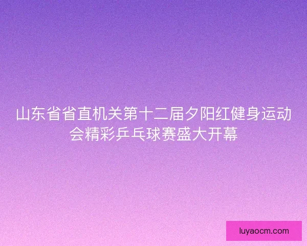 山东省省直机关第十二届夕阳红健身运动会精彩乒乓球赛盛大开幕 山东省省直机关第十二届夕阳红健身运动会精彩乒乓球赛盛大开幕