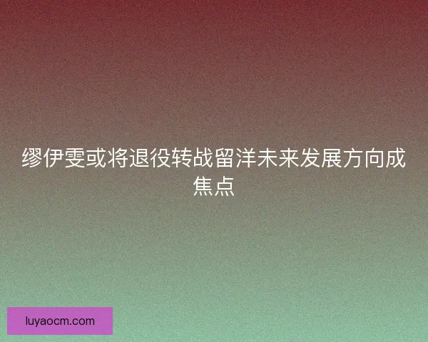 缪伊雯或将退役转战留洋未来发展方向成焦点 缪伊雯或将退役转战留洋未来发展方向成焦点