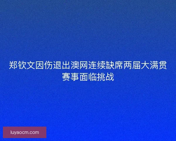 郑钦文因伤退出澳网连续缺席两届大满贯赛事面临挑战 郑钦文因伤退出澳网连续缺席两届大满贯赛事面临挑战