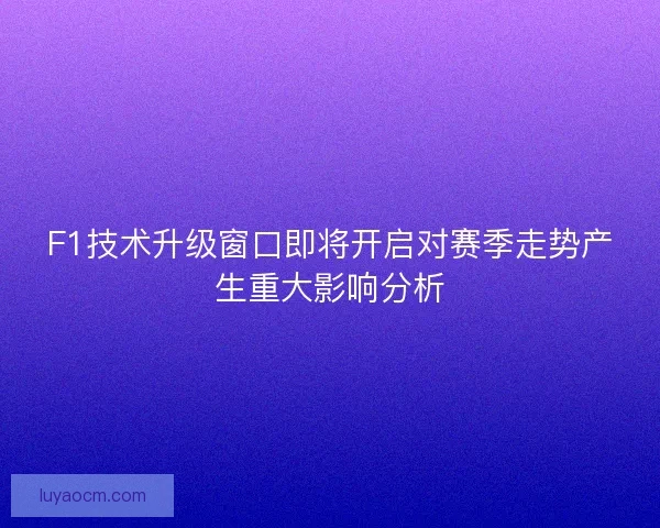 F1技术升级窗口即将开启对赛季走势产生重大影响分析 F1技术升级窗口即将开启对赛季走势产生重大影响分析