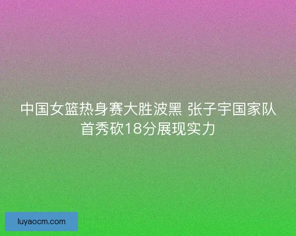 中国女篮热身赛大胜波黑 张子宇国家队首秀砍18分展现实力 中国女篮热身赛大胜波黑 张子宇国家队首秀砍18分展现实力