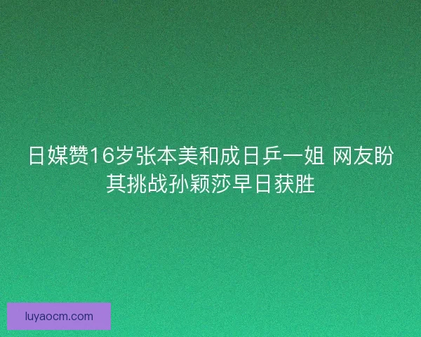 日媒赞16岁张本美和成日乒一姐 网友盼其挑战孙颖莎早日获胜