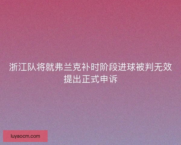 浙江队将就弗兰克补时阶段进球被判无效提出正式申诉