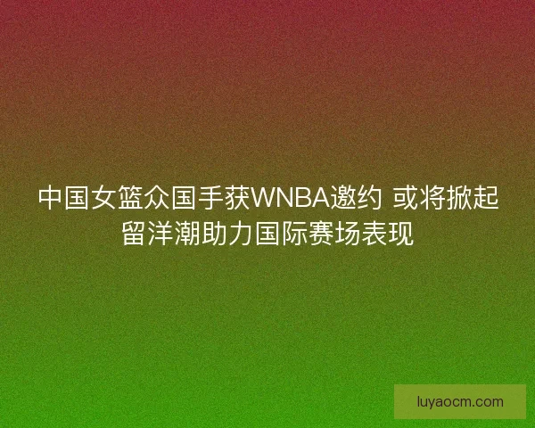 中国女篮众国手获WNBA邀约 或将掀起留洋潮助力国际赛场表现